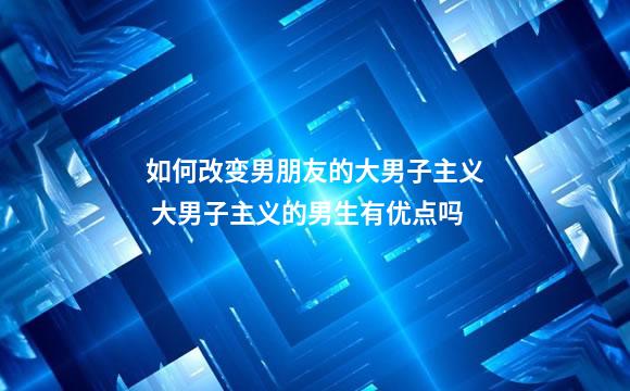 如何改变男朋友的大男子主义 大男子主义的男生有优点吗